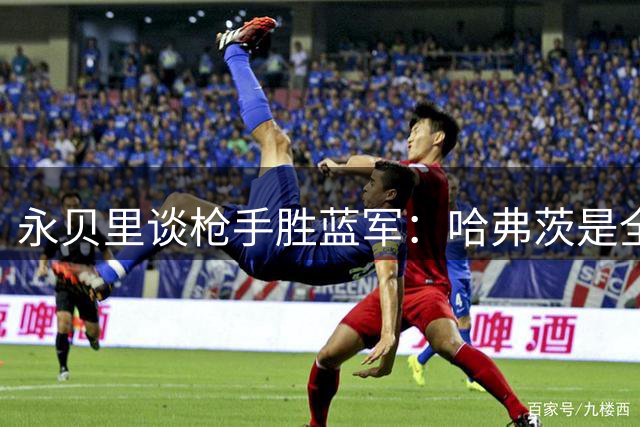 永贝里谈枪手胜蓝军：哈弗茨是全场最佳，他不自私愿意为队友助攻
